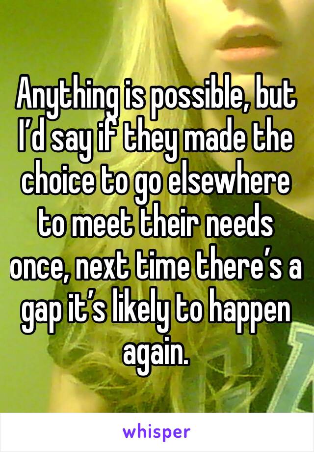 Anything is possible, but I’d say if they made the choice to go elsewhere to meet their needs once, next time there’s a gap it’s likely to happen again.