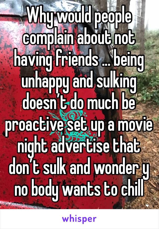 Why would people complain about not having friends ... being unhappy and sulking doesn’t do much be proactive set up a movie night advertise that don’t sulk and wonder y no body wants to chill