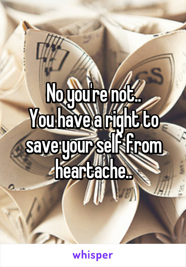 No you're not..
You have a right to save your self from heartache..