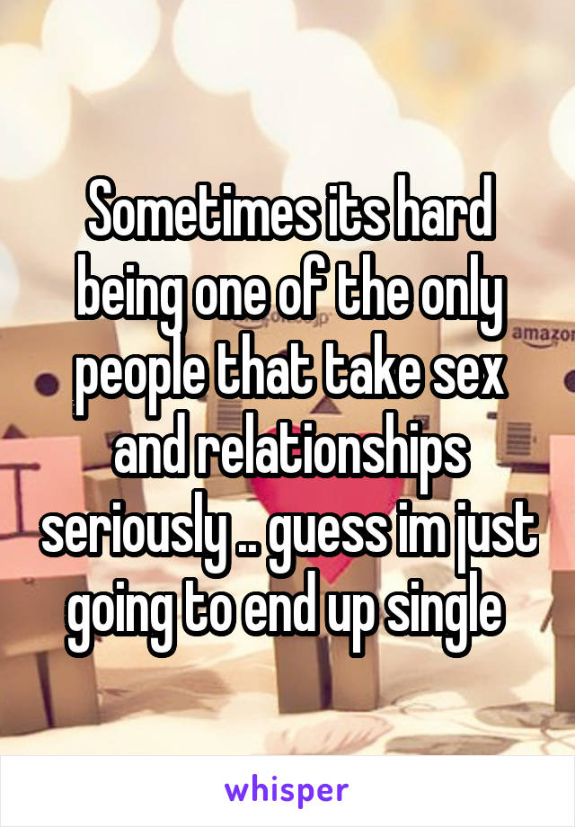 Sometimes its hard being one of the only people that take sex and relationships seriously .. guess im just going to end up single 