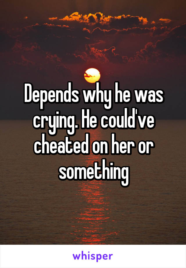 Depends why he was crying. He could've cheated on her or something