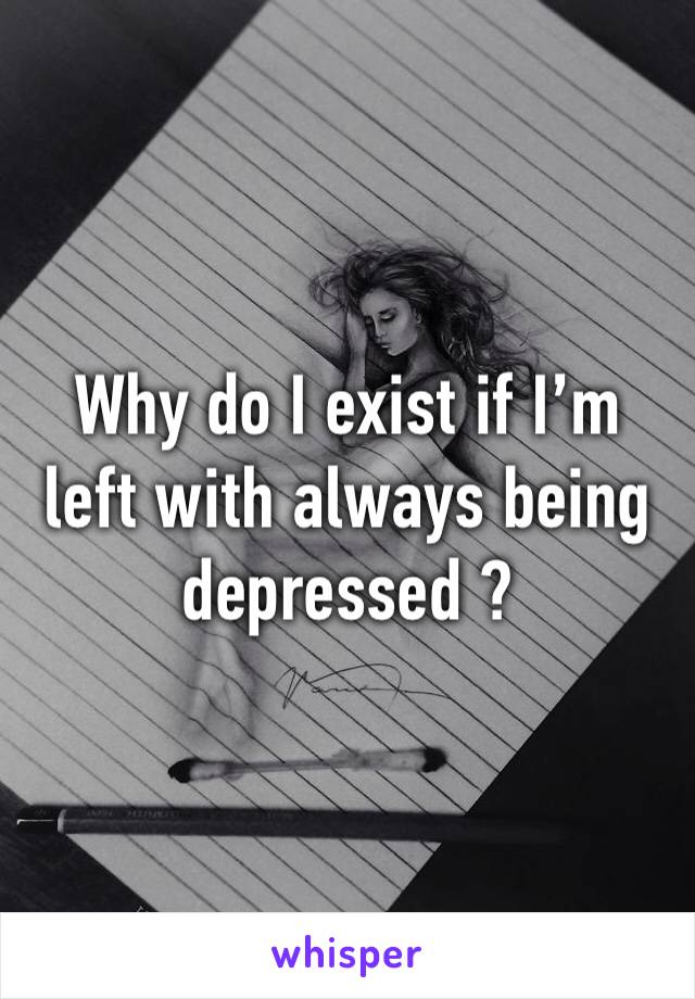 Why do I exist if I’m left with always being depressed ?