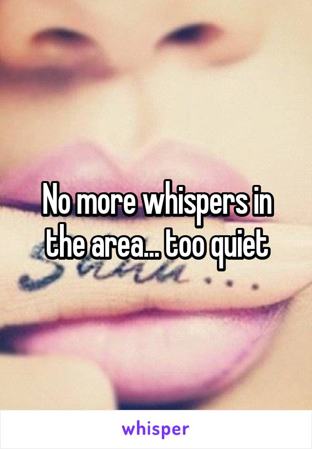 No more whispers in the area... too quiet