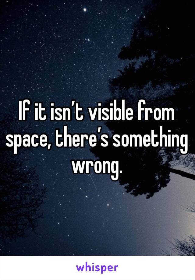 If it isn’t visible from space, there’s something wrong.