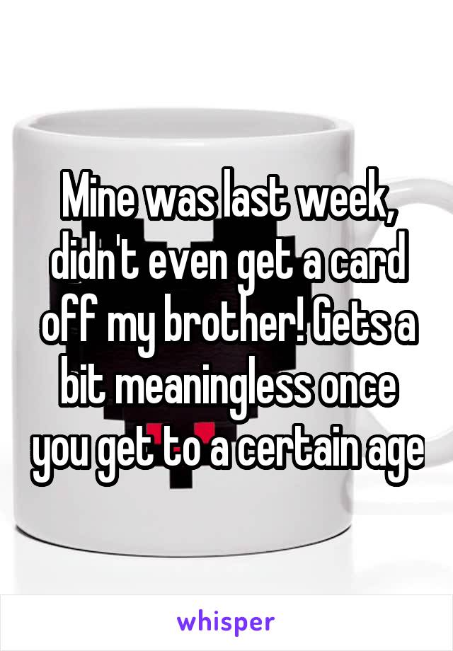 Mine was last week, didn't even get a card off my brother! Gets a bit meaningless once you get to a certain age