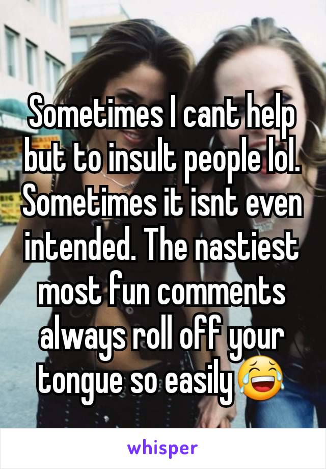 Sometimes I cant help but to insult people lol.
Sometimes it isnt even intended. The nastiest most fun comments always roll off your tongue so easily😂