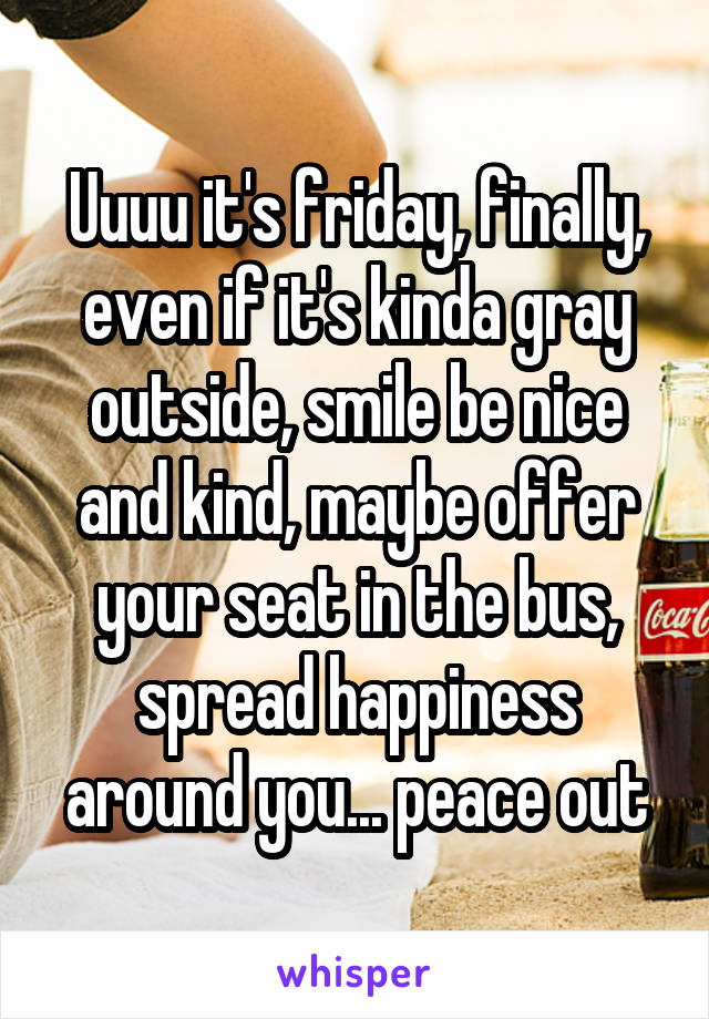 Uuuu it's friday, finally, even if it's kinda gray outside, smile be nice and kind, maybe offer your seat in the bus, spread happiness around you... peace out