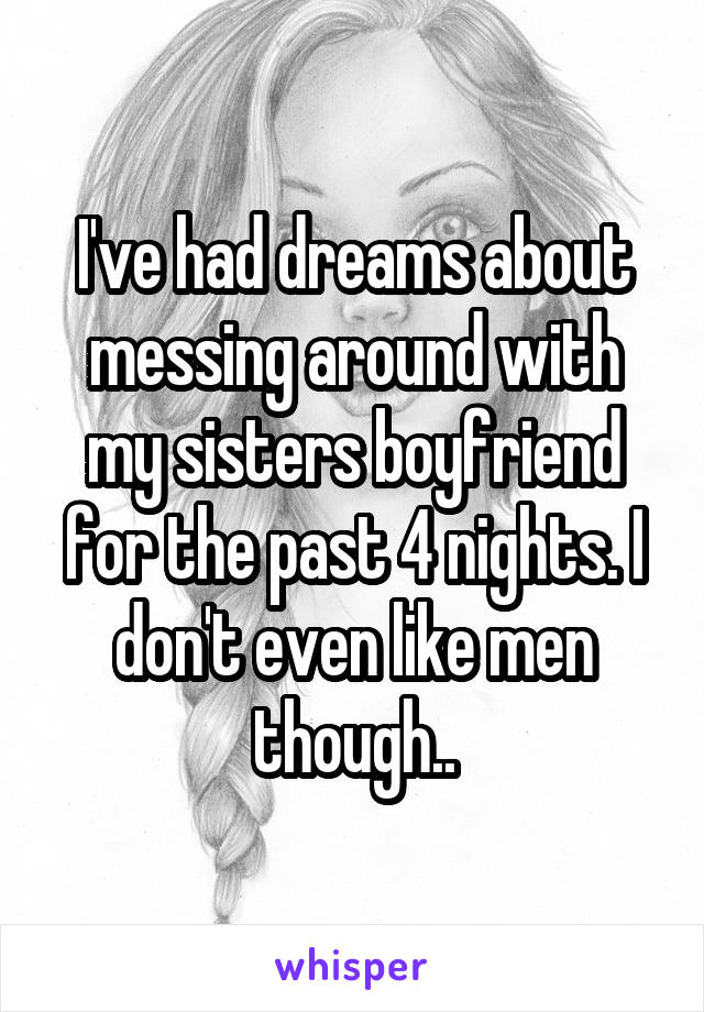 I've had dreams about messing around with my sisters boyfriend for the past 4 nights. I don't even like men though..