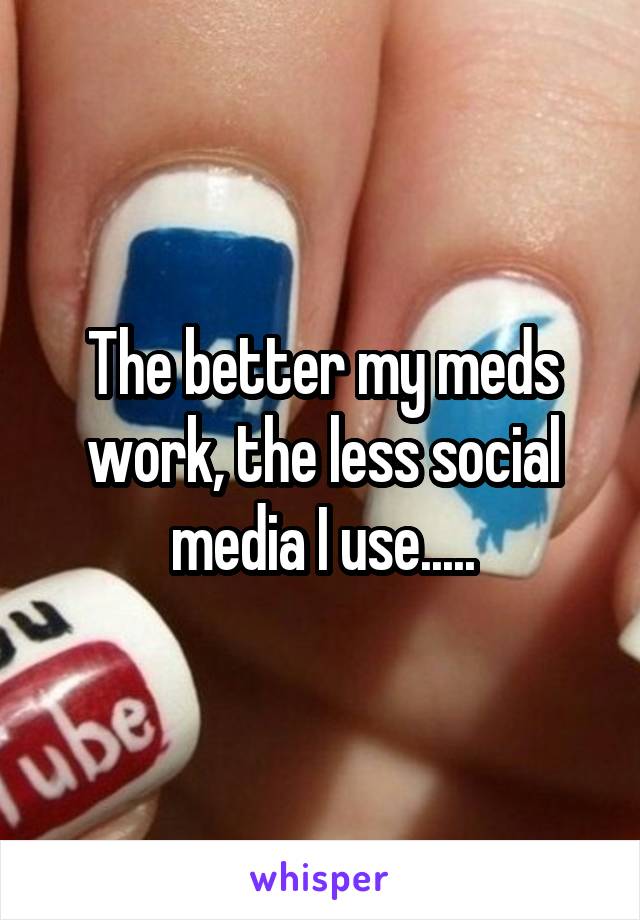 The better my meds work, the less social media I use.....