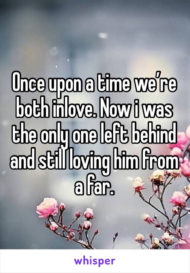 Once upon a time we’re both inlove. Now i was the only one left behind and still loving him from a far. 