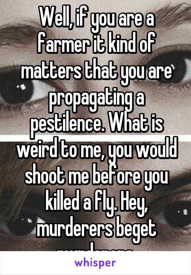 Well, if you are a farmer it kind of matters that you are propagating a pestilence. What is weird to me, you would shoot me before you killed a fly. Hey, murderers beget murderers.