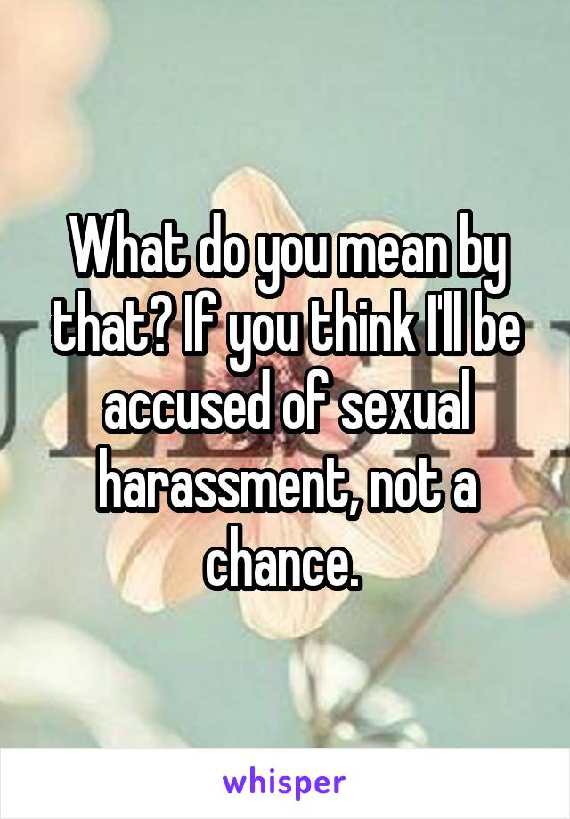 What do you mean by that? If you think I'll be accused of sexual harassment, not a chance. 