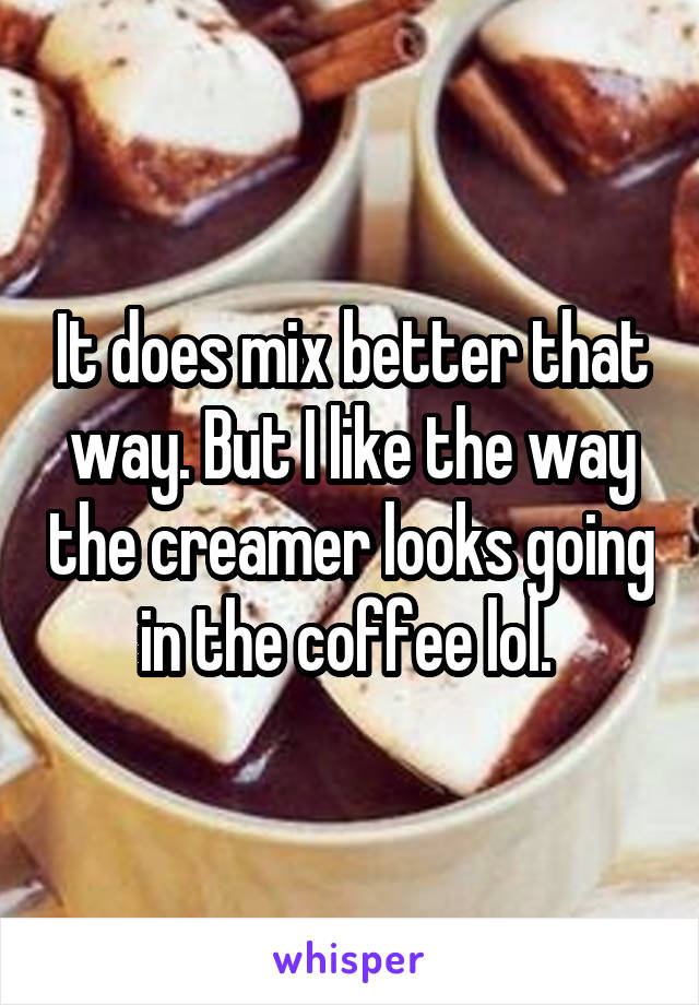 It does mix better that way. But I like the way the creamer looks going in the coffee lol. 