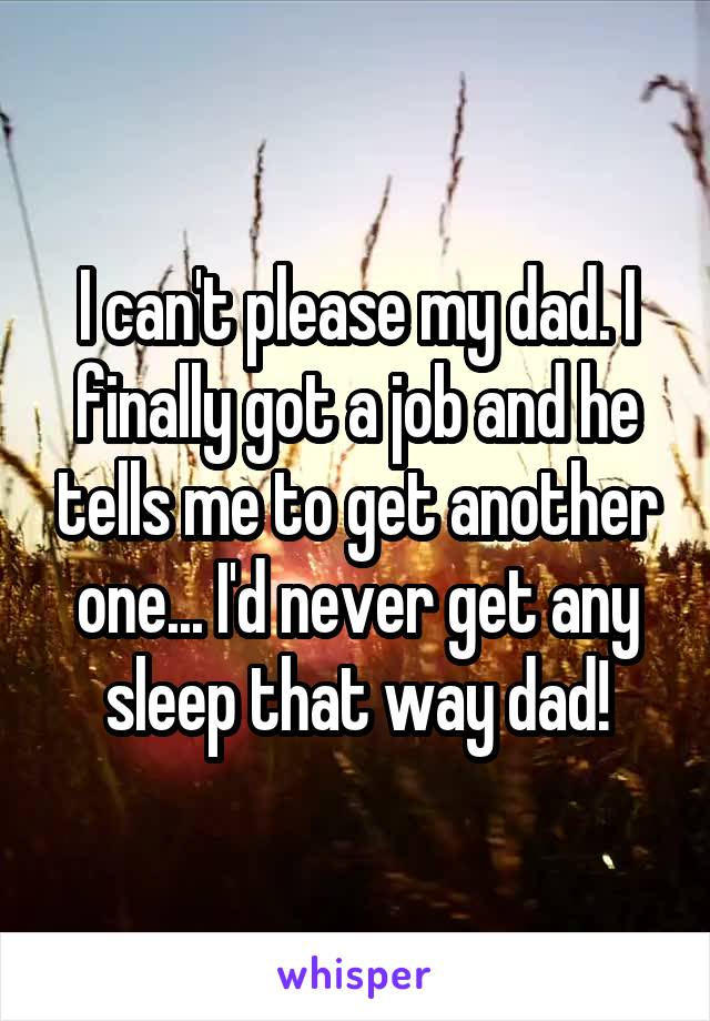 I can't please my dad. I finally got a job and he tells me to get another one... I'd never get any sleep that way dad!