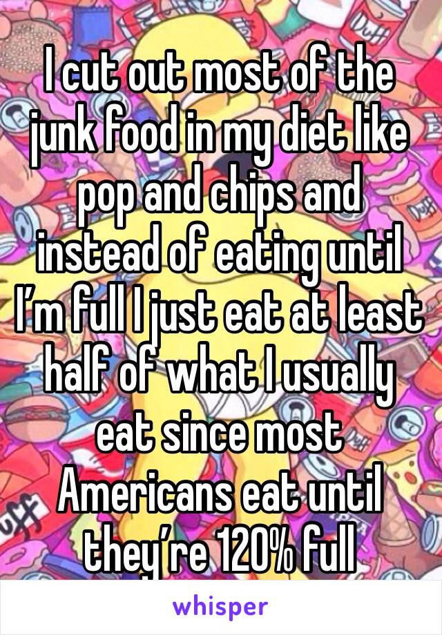 I cut out most of the junk food in my diet like pop and chips and instead of eating until I’m full I just eat at least half of what I usually eat since most Americans eat until they’re 120% full