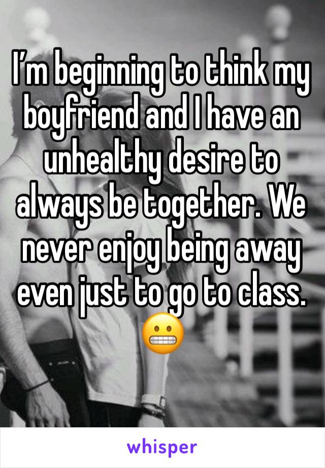 I’m beginning to think my boyfriend and I have an unhealthy desire to always be together. We never enjoy being away even just to go to class. 😬