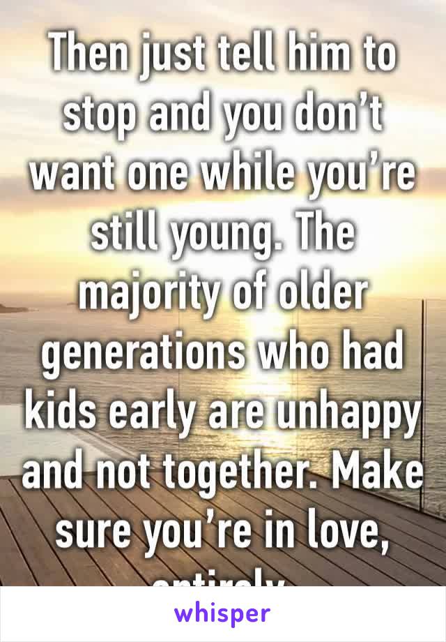 Then just tell him to stop and you don’t want one while you’re still young. The majority of older generations who had kids early are unhappy and not together. Make sure you’re in love, entirely. 