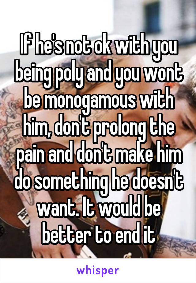 If he's not ok with you being poly and you wont be monogamous with him, don't prolong the pain and don't make him do something he doesn't want. It would be better to end it