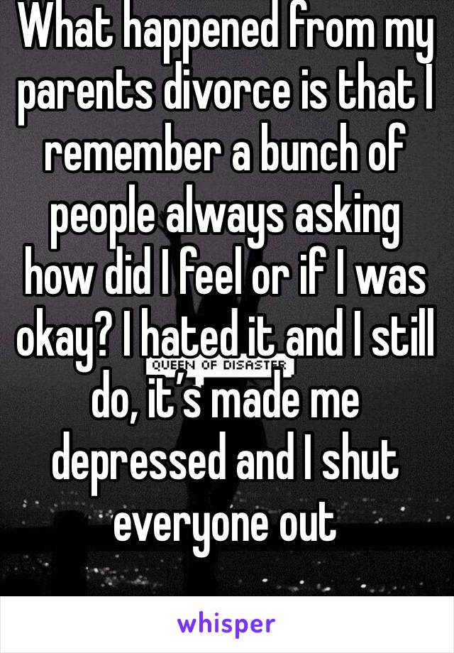 What happened from my parents divorce is that I remember a bunch of people always asking how did I feel or if I was okay? I hated it and I still do, it’s made me depressed and I shut everyone out 
