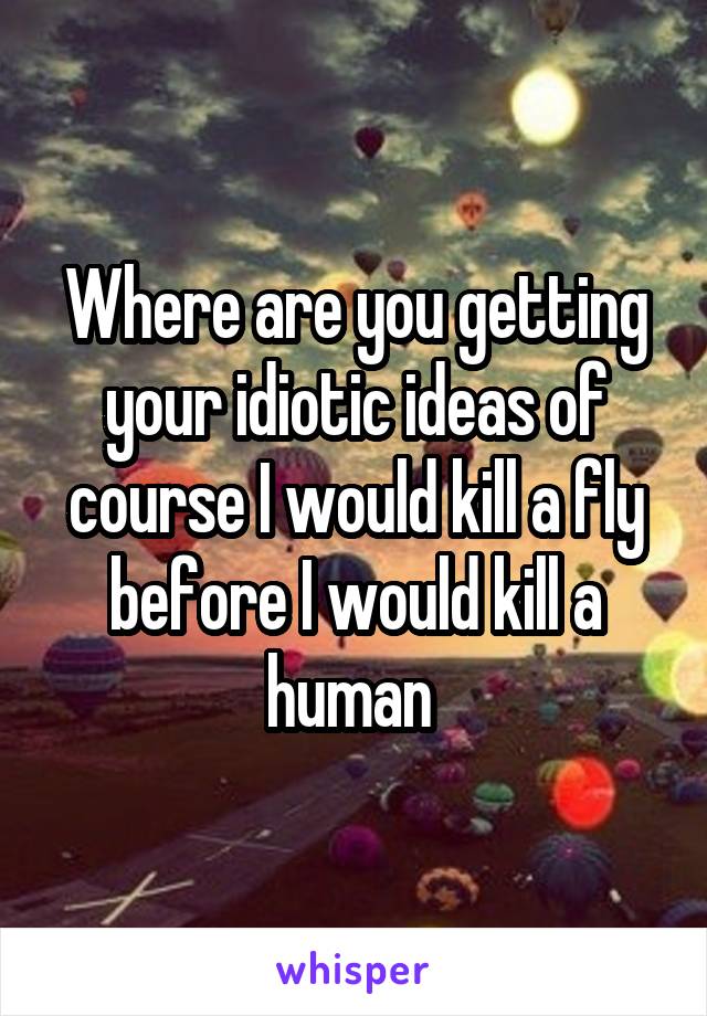 Where are you getting your idiotic ideas of course I would kill a fly before I would kill a human 