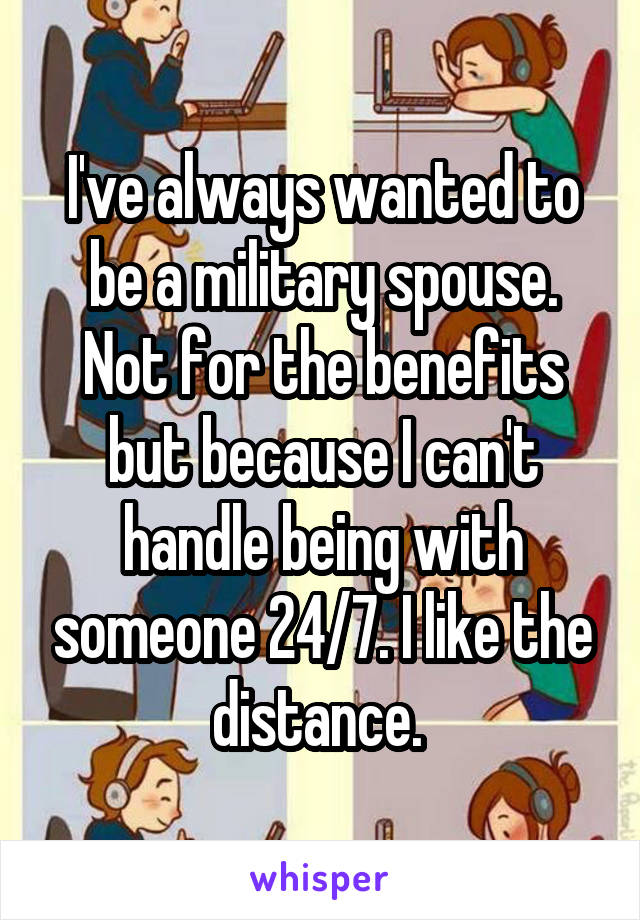 I've always wanted to be a military spouse. Not for the benefits but because I can't handle being with someone 24/7. I like the distance. 