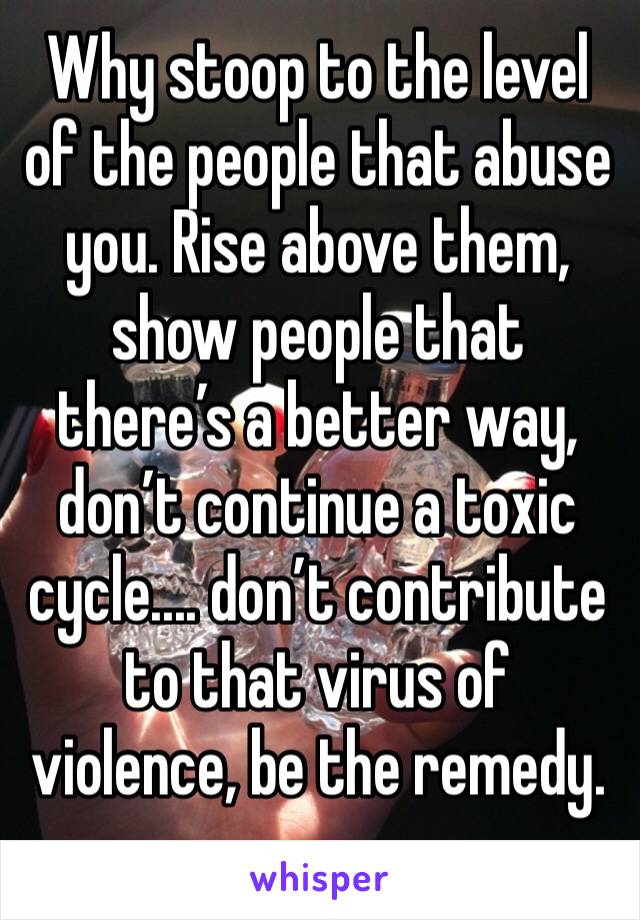 Why stoop to the level of the people that abuse you. Rise above them, show people that there’s a better way, don’t continue a toxic cycle.... don’t contribute to that virus of violence, be the remedy.
