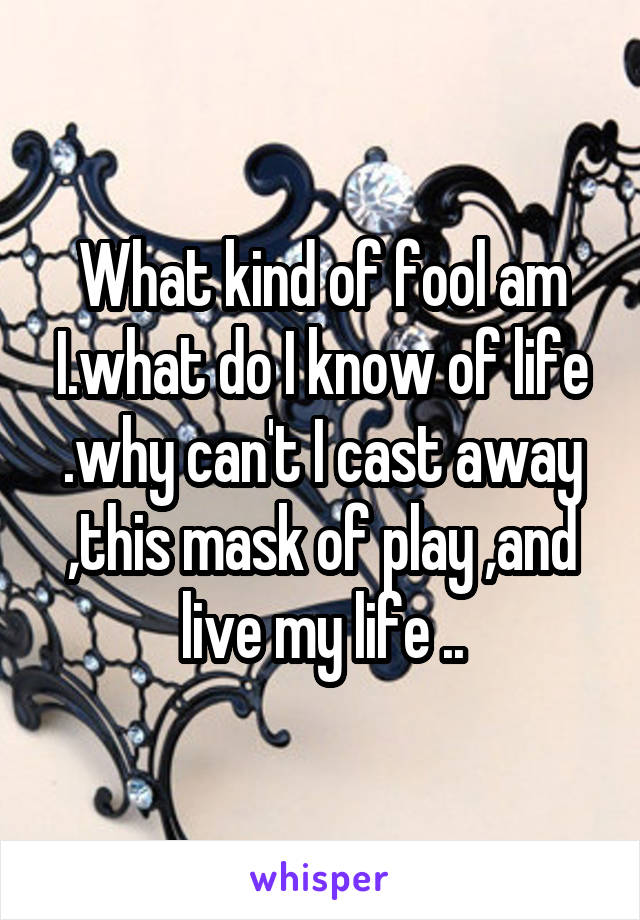 What kind of fool am I.what do I know of life .why can't I cast away ,this mask of play ,and live my life ..