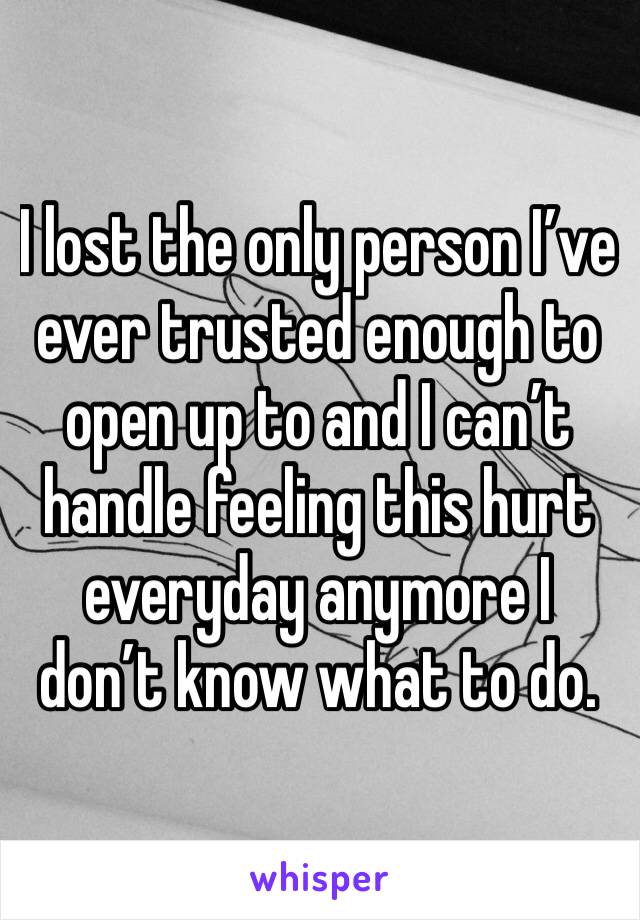 I lost the only person I’ve ever trusted enough to open up to and I can’t handle feeling this hurt everyday anymore I don’t know what to do.