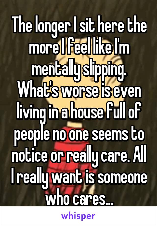 The longer I sit here the more I feel like I'm mentally slipping. What's worse is even living in a house full of people no one seems to notice or really care. All I really want is someone who cares...