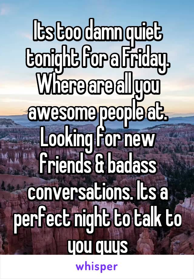 Its too damn quiet tonight for a Friday. Where are all you awesome people at. Looking for new friends & badass conversations. Its a perfect night to talk to you guys