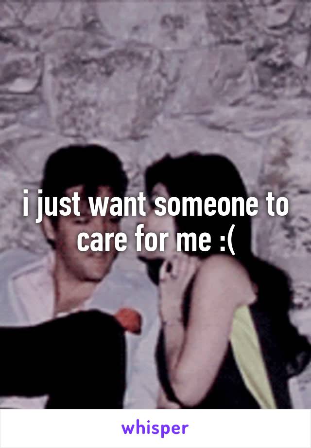 i just want someone to care for me :(