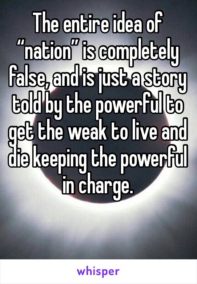 The entire idea of “nation” is completely false, and is just a story told by the powerful to get the weak to live and die keeping the powerful in charge.