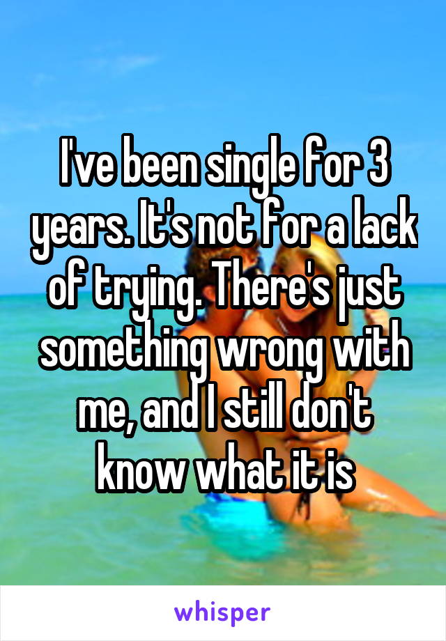 I've been single for 3 years. It's not for a lack of trying. There's just something wrong with me, and I still don't know what it is