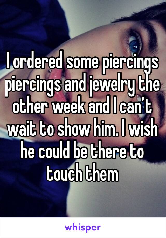 I ordered some piercings piercings and jewelry the other week and I can’t wait to show him. I wish he could be there to touch them 