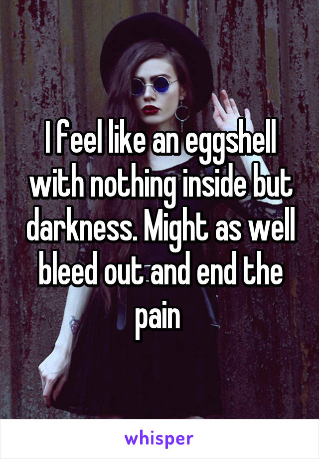 I feel like an eggshell with nothing inside but darkness. Might as well bleed out and end the pain 
