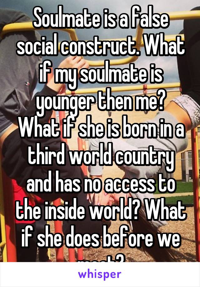 Soulmate is a false social construct. What if my soulmate is younger then me? What if she is born in a third world country and has no access to the inside world? What if she does before we meet?