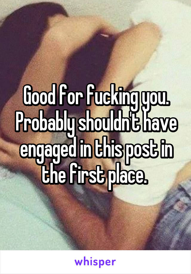 Good for fucking you. Probably shouldn't have engaged in this post in the first place. 