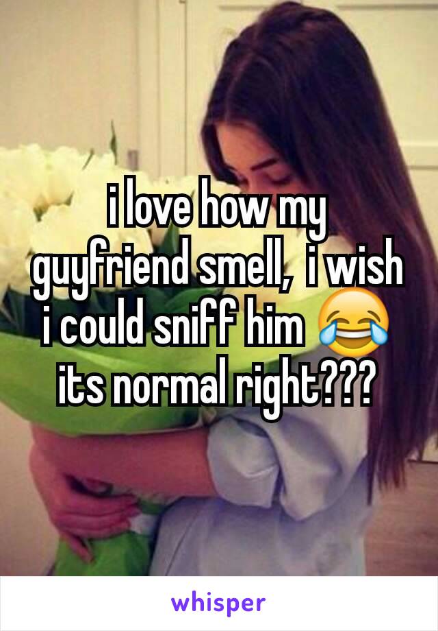 i love how my guyfriend smell,  i wish i could sniff him 😂 its normal right???