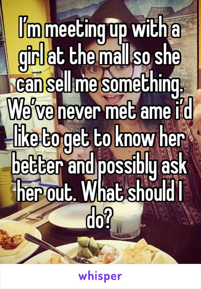 I’m meeting up with a girl at the mall so she can sell me something. We’ve never met ame i’d like to get to know her better and possibly ask her out. What should I do?