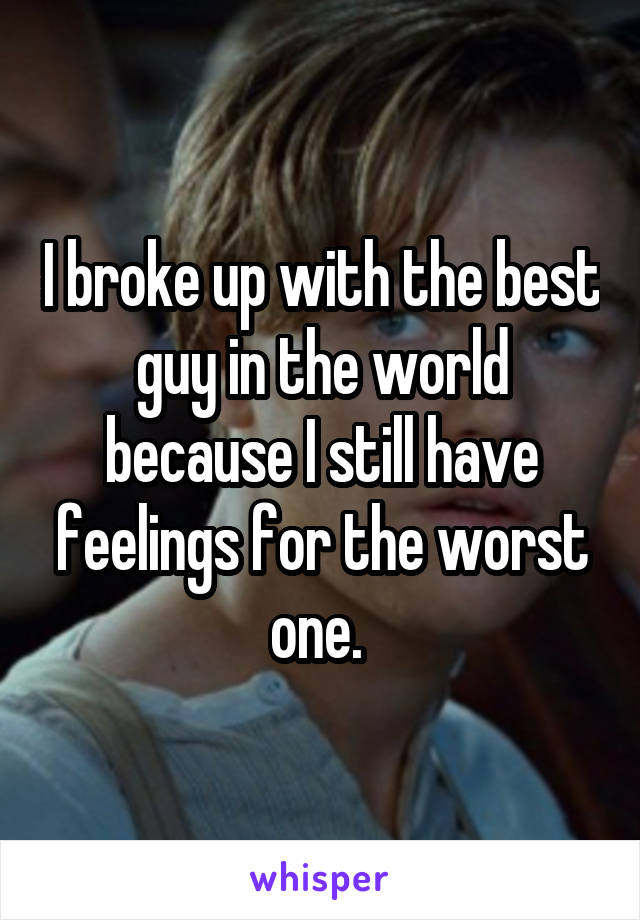 I broke up with the best guy in the world because I still have feelings for the worst one. 