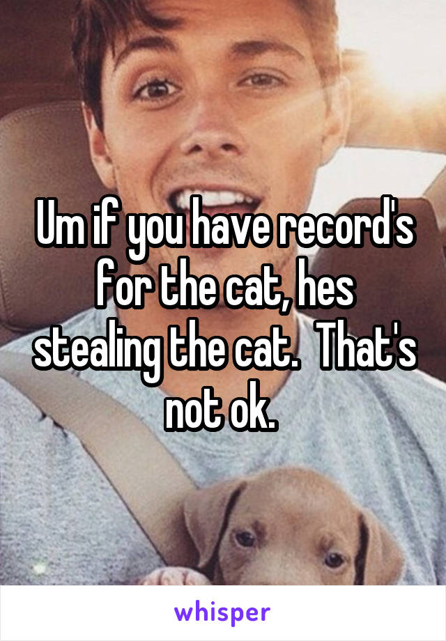 Um if you have record's for the cat, hes stealing the cat.  That's not ok. 