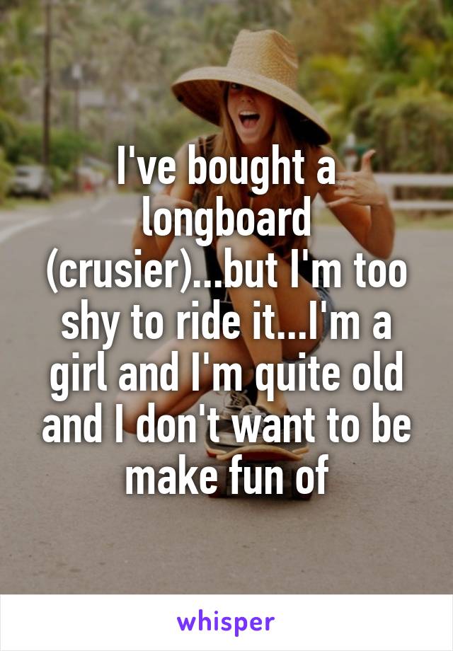 I've bought a longboard (crusier)...but I'm too shy to ride it...I'm a girl and I'm quite old and I don't want to be make fun of