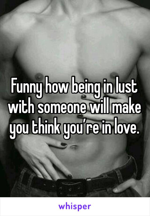Funny how being in lust with someone will make you think you’re in love.