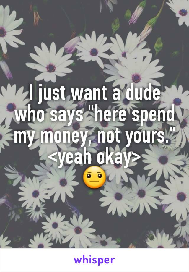 I just want a dude who says "here spend my money, not yours."
<yeah okay>
😐