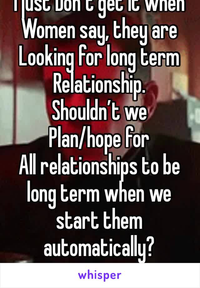 I just Don’t get it when
Women say, they are
Looking for long term 
Relationship. 
Shouldn’t we 
Plan/hope for
All relationships to be long term when we start them automatically?