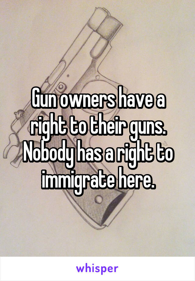 Gun owners have a right to their guns. Nobody has a right to immigrate here.