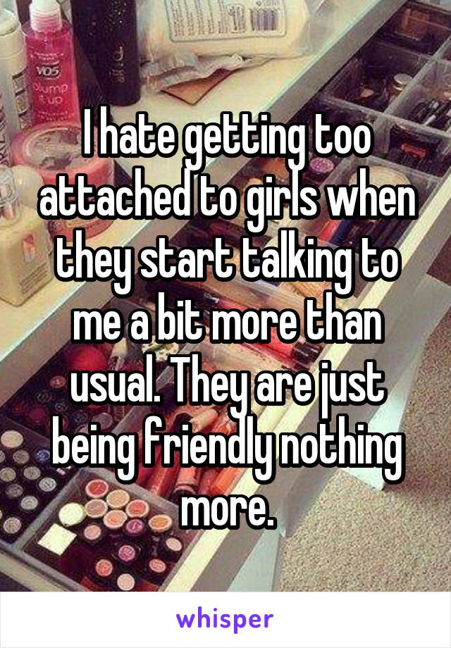I hate getting too attached to girls when they start talking to me a bit more than usual. They are just being friendly nothing more.