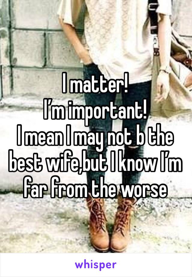 I matter!
I’m important!
I mean I may not b the best wife,but I know I’m far from the worse