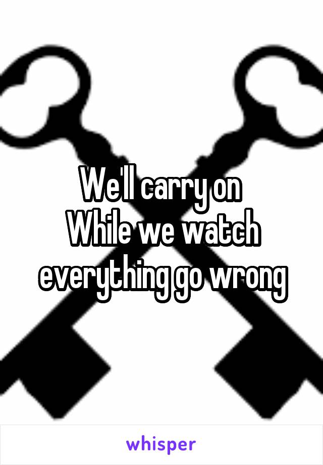 We'll carry on 
While we watch everything go wrong