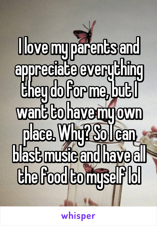 I love my parents and appreciate everything they do for me, but I want to have my own place. Why? So I can blast music and have all the food to myself lol